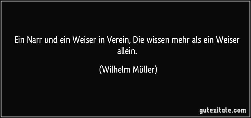Ein Narr und ein Weiser in Verein, Die wissen mehr als ein Weiser allein. (Wilhelm Müller)