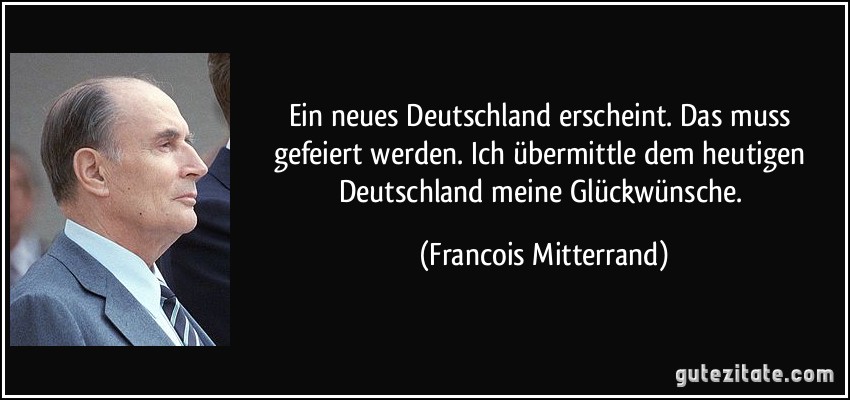 Ein neues Deutschland erscheint. Das muss gefeiert werden. Ich übermittle dem heutigen Deutschland meine Glückwünsche. (Francois Mitterrand)