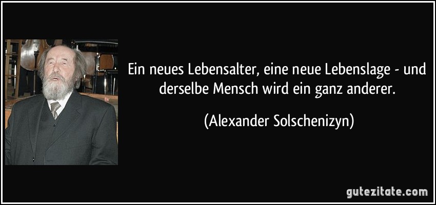 Ein neues Lebensalter, eine neue Lebenslage - und derselbe Mensch wird ein ganz anderer. (Alexander Solschenizyn)