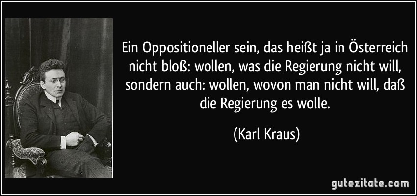 Ein Oppositioneller sein, das heißt ja in Österreich nicht bloß: wollen, was die Regierung nicht will, sondern auch: wollen, wovon man nicht will, daß die Regierung es wolle. (Karl Kraus)