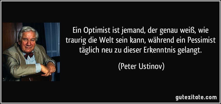 Ein Optimist ist jemand, der genau weiß, wie traurig die Welt sein kann, während ein Pessimist täglich neu zu dieser Erkenntnis gelangt. (Peter Ustinov)