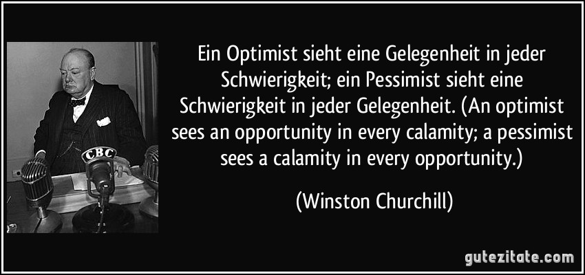 Ein Optimist sieht eine Gelegenheit in jeder Schwierigkeit; ein Pessimist sieht eine Schwierigkeit in jeder Gelegenheit. (An optimist sees an opportunity in every calamity; a pessimist sees a calamity in every opportunity.) (Winston Churchill)