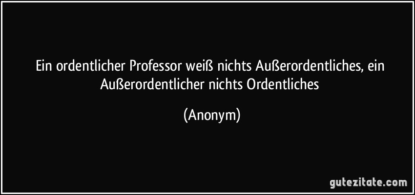 Ein ordentlicher Professor weiß nichts Außerordentliches, ein Außerordentlicher nichts Ordentliches (Anonym)