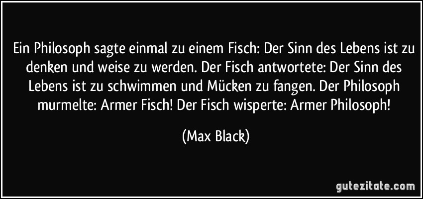 Ein Philosoph sagte einmal zu einem Fisch: Der Sinn des Lebens ist zu denken und weise zu werden. Der Fisch antwortete: Der Sinn des Lebens ist zu schwimmen und Mücken zu fangen. Der Philosoph murmelte: Armer Fisch! Der Fisch wisperte: Armer Philosoph! (Max Black)