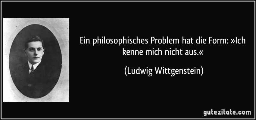 Ein philosophisches Problem hat die Form: »Ich kenne mich nicht aus.« (Ludwig Wittgenstein)