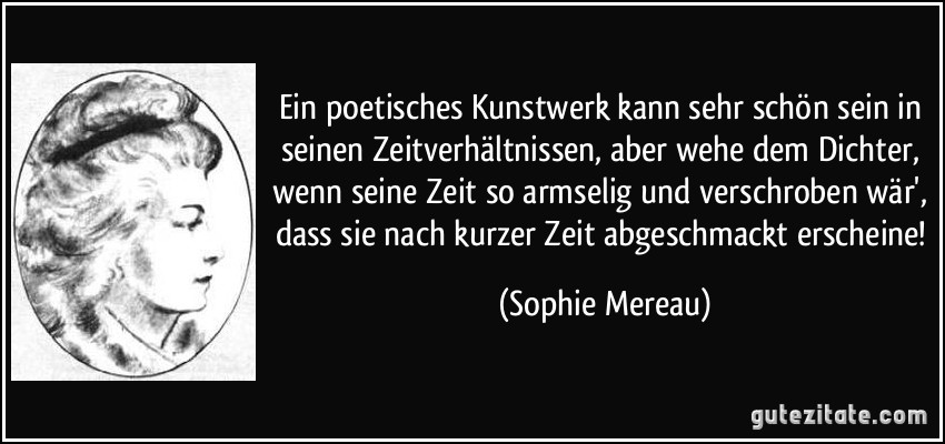 Ein poetisches Kunstwerk kann sehr schön sein in seinen Zeitverhältnissen, aber wehe dem Dichter, wenn seine Zeit so armselig und verschroben wär', dass sie nach kurzer Zeit abgeschmackt erscheine! (Sophie Mereau)