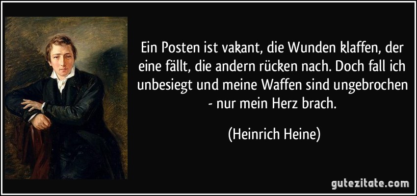 Ein Posten ist vakant, die Wunden klaffen, der eine fällt, die andern rücken nach. Doch fall ich unbesiegt und meine Waffen sind ungebrochen - nur mein Herz brach. (Heinrich Heine)