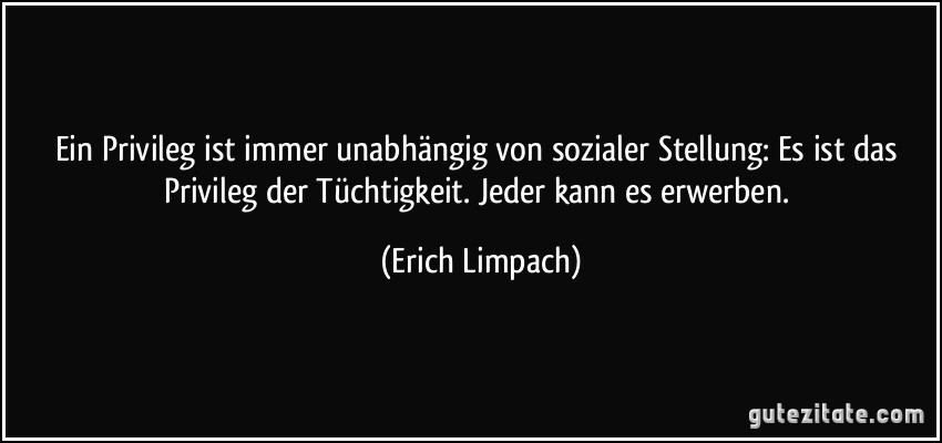 Ein Privileg ist immer unabhängig von sozialer Stellung: Es ist das Privileg der Tüchtigkeit. Jeder kann es erwerben. (Erich Limpach)