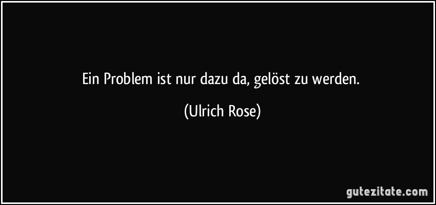 Ein Problem ist nur dazu da, gelöst zu werden. (Ulrich Rose)