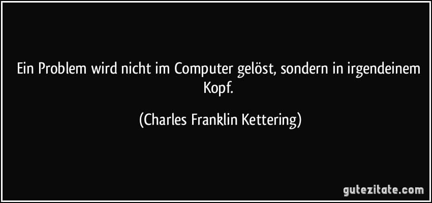 Ein Problem wird nicht im Computer gelöst, sondern in irgendeinem Kopf. (Charles Franklin Kettering)