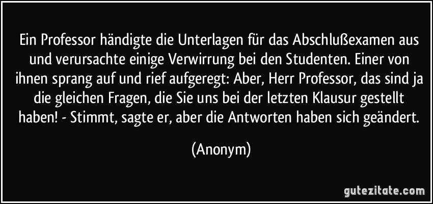 Ein Professor händigte die Unterlagen für das Abschlußexamen aus und verursachte einige Verwirrung bei den Studenten. Einer von ihnen sprang auf und rief aufgeregt: Aber, Herr Professor, das sind ja die gleichen Fragen, die Sie uns bei der letzten Klausur gestellt haben! - Stimmt, sagte er, aber die Antworten haben sich geändert. (Anonym)