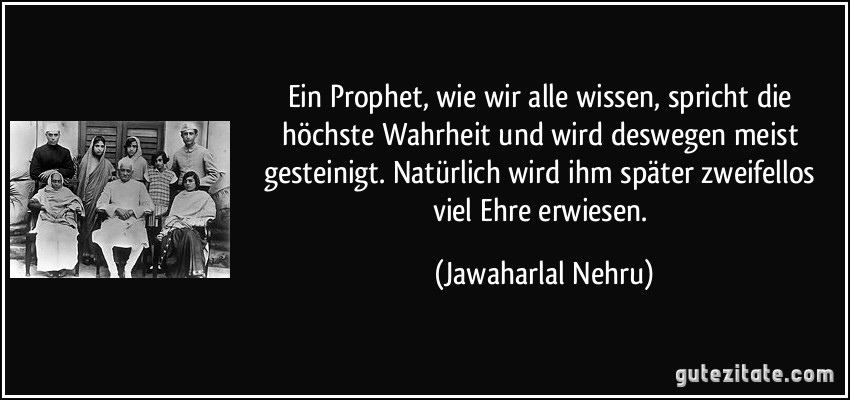 Ein Prophet, wie wir alle wissen, spricht die höchste Wahrheit und wird deswegen meist gesteinigt. Natürlich wird ihm später zweifellos viel Ehre erwiesen. (Jawaharlal Nehru)