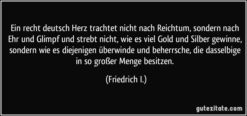 Ein recht deutsch Herz trachtet nicht nach Reichtum, sondern nach Ehr und Glimpf und strebt nicht, wie es viel Gold und Silber gewinne, sondern wie es diejenigen überwinde und beherrsche, die dasselbige in so großer Menge besitzen. (Friedrich I.)