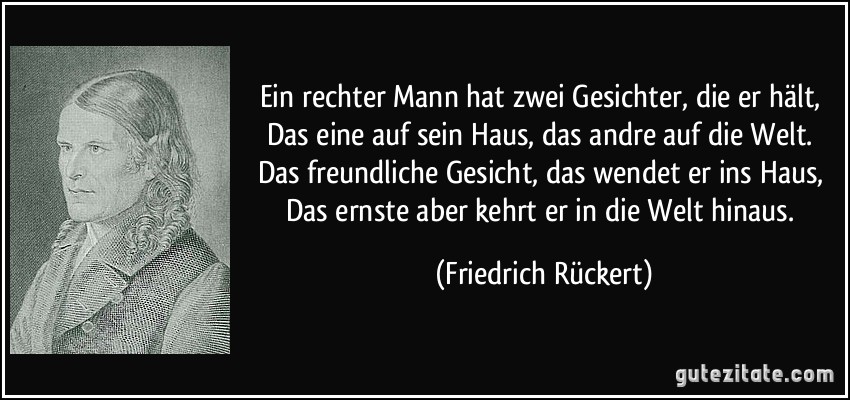 Ein rechter Mann hat zwei Gesichter, die er hält, Das eine auf sein Haus, das andre auf die Welt. Das freundliche Gesicht, das wendet er ins Haus, Das ernste aber kehrt er in die Welt hinaus. (Friedrich Rückert)