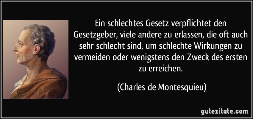 Ein schlechtes Gesetz verpflichtet den Gesetzgeber, viele andere zu erlassen, die oft auch sehr schlecht sind, um schlechte Wirkungen zu vermeiden oder wenigstens den Zweck des ersten zu erreichen. (Charles de Montesquieu)