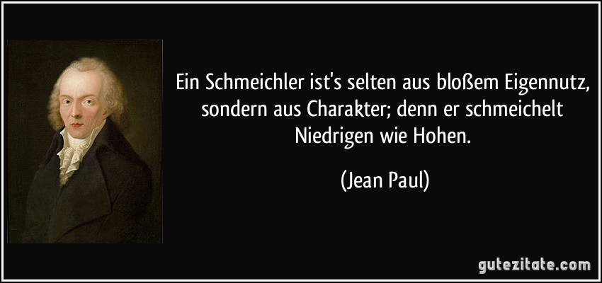 Ein Schmeichler ist's selten aus bloßem Eigennutz, sondern aus Charakter; denn er schmeichelt Niedrigen wie Hohen. (Jean Paul)