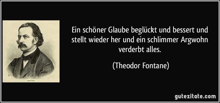 Ein schöner Glaube beglückt und bessert und stellt wieder her und ein schlimmer Argwohn verderbt alles. (Theodor Fontane)