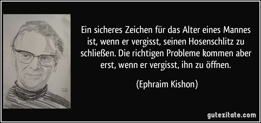 Ein sicheres Zeichen für das Alter eines Mannes ist, wenn er vergisst, seinen Hosenschlitz zu schließen. Die richtigen Probleme kommen aber erst, wenn er vergisst, ihn zu öffnen. (Ephraim Kishon)