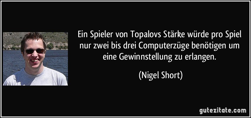 Ein Spieler von Topalovs Stärke würde pro Spiel nur zwei bis drei Computerzüge benötigen um eine Gewinnstellung zu erlangen. (Nigel Short)