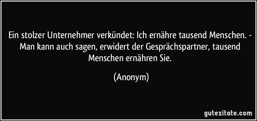 Ein stolzer Unternehmer verkündet: Ich ernähre tausend Menschen. - Man kann auch sagen, erwidert der Gesprächspartner, tausend Menschen ernähren Sie. (Anonym)