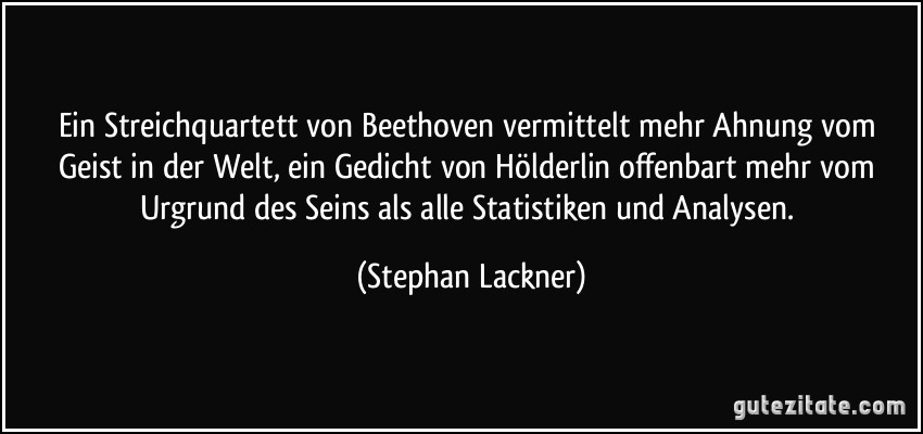 Ein Streichquartett von Beethoven vermittelt mehr Ahnung vom Geist in der Welt, ein Gedicht von Hölderlin offenbart mehr vom Urgrund des Seins als alle Statistiken und Analysen. (Stephan Lackner)