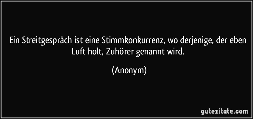 Ein Streitgespräch ist eine Stimmkonkurrenz, wo derjenige, der eben Luft holt, Zuhörer genannt wird. (Anonym)