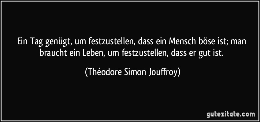 Ein Tag genügt, um festzustellen, dass ein Mensch böse ist; man braucht ein Leben, um festzustellen, dass er gut ist. (Théodore Simon Jouffroy)