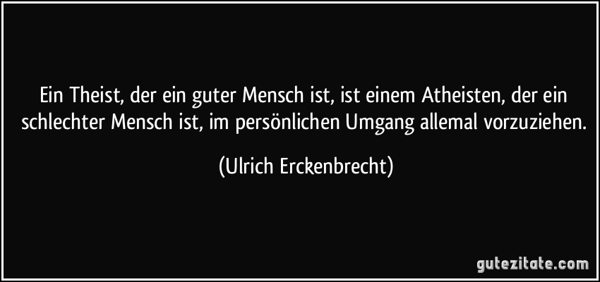 Ein Theist, der ein guter Mensch ist, ist einem Atheisten, der ein schlechter Mensch ist, im persönlichen Umgang allemal vorzuziehen. (Ulrich Erckenbrecht) Ein Theist, der ein guter Mensch ist, ist einem Atheisten, der ein schlechter Mensch ist, im persönlichen Umgang allemal vorzuziehen. (Ulrich Erckenbrecht)