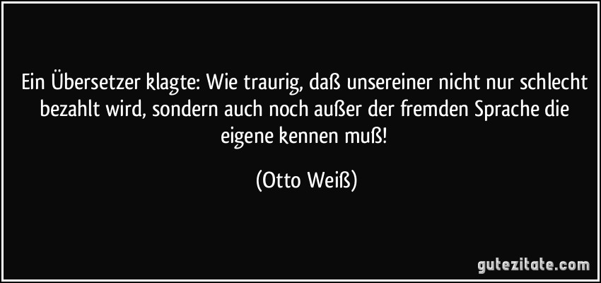 Ein Übersetzer klagte: Wie traurig, daß unsereiner nicht nur schlecht bezahlt wird, sondern auch noch außer der fremden Sprache die eigene kennen muß! (Otto Weiß)