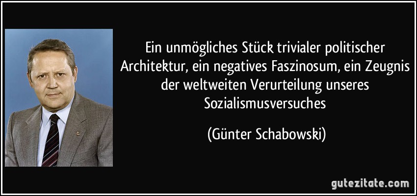 Ein unmögliches Stück trivialer politischer Architektur, ein negatives Faszinosum, ein Zeugnis der weltweiten Verurteilung unseres Sozialismusversuches (Günter Schabowski)