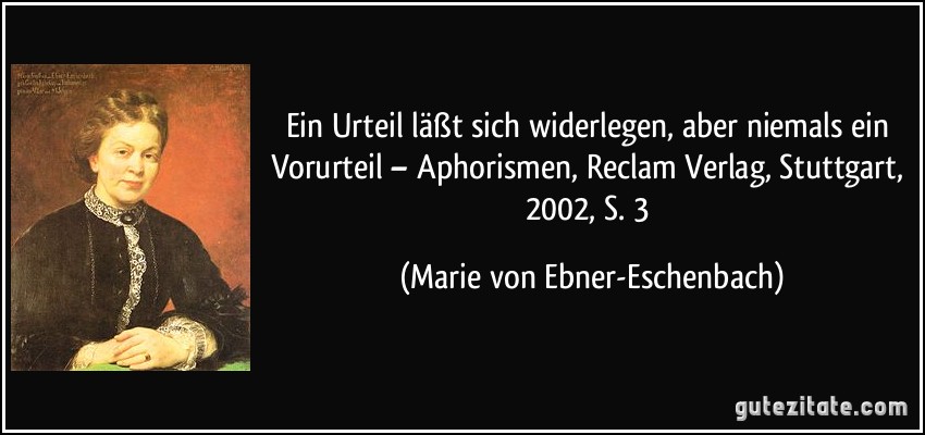 Ein Urteil läßt sich widerlegen, aber niemals ein Vorurteil – Aphorismen, Reclam Verlag, Stuttgart, 2002, S. 3 (Marie von Ebner-Eschenbach)