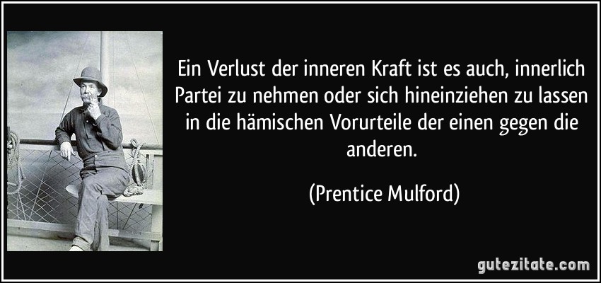 Ein Verlust der inneren Kraft ist es auch, innerlich Partei zu nehmen oder sich hineinziehen zu lassen in die hämischen Vorurteile der einen gegen die anderen. (Prentice Mulford)