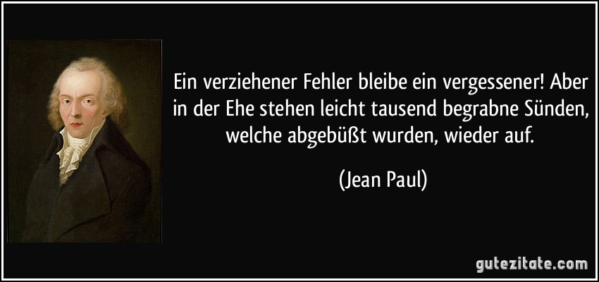 Ein verziehener Fehler bleibe ein vergessener! Aber in der Ehe stehen leicht tausend begrabne Sünden, welche abgebüßt wurden, wieder auf. (Jean Paul)