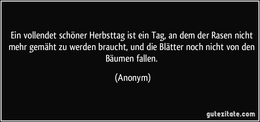 Ein vollendet schöner Herbsttag ist ein Tag, an dem der Rasen nicht mehr gemäht zu werden braucht, und die Blätter noch nicht von den Bäumen fallen. (Anonym)