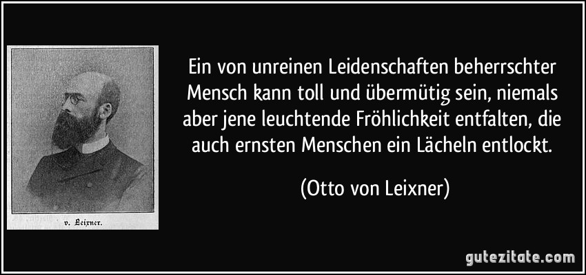 Ein von unreinen Leidenschaften beherrschter Mensch kann toll und übermütig sein, niemals aber jene leuchtende Fröhlichkeit entfalten, die auch ernsten Menschen ein Lächeln entlockt. (Otto von Leixner)