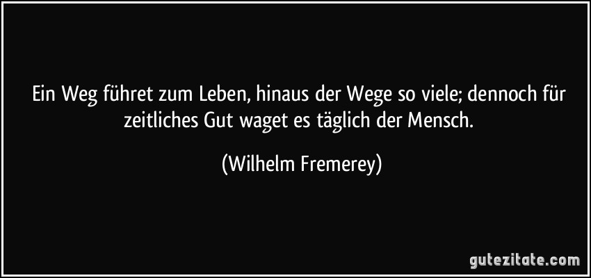 Ein Weg führet zum Leben, hinaus der Wege so viele; dennoch für zeitliches Gut waget es täglich der Mensch. (Wilhelm Fremerey)