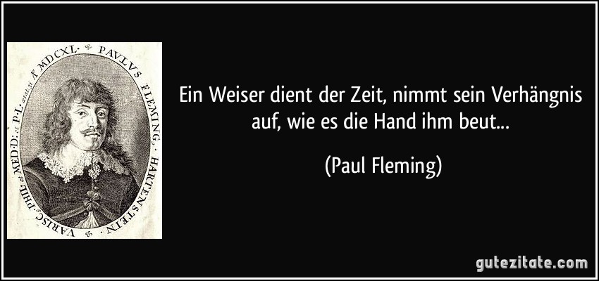 Ein Weiser dient der Zeit, nimmt sein Verhängnis auf, wie es die Hand ihm beut... (Paul Fleming)
