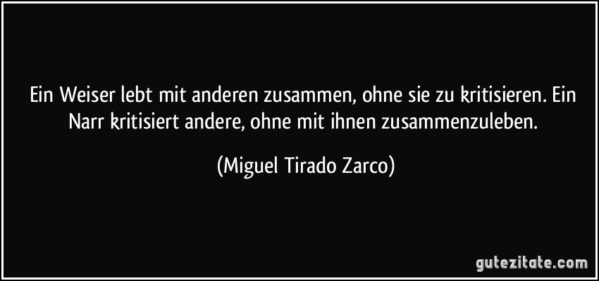 Ein Weiser lebt mit anderen zusammen, ohne sie zu kritisieren. Ein Narr kritisiert andere, ohne mit ihnen zusammenzuleben. (Miguel Tirado Zarco)