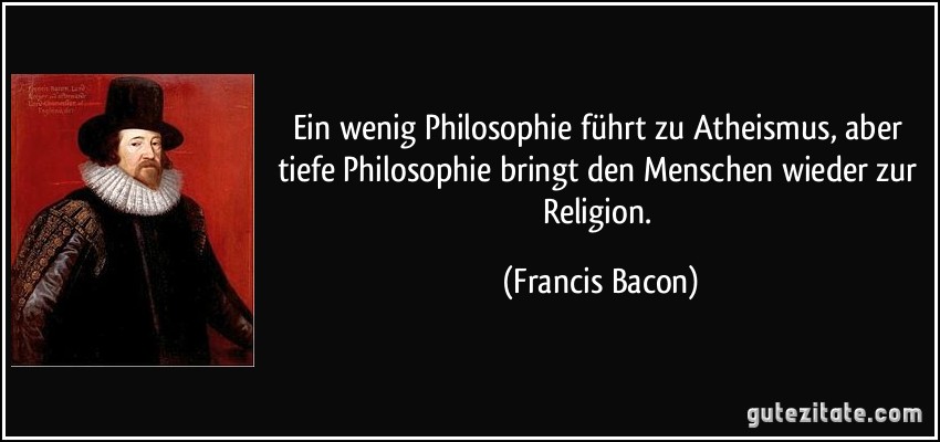 Ein wenig Philosophie führt zu Atheismus, aber tiefe Philosophie bringt den Menschen wieder zur Religion. (Francis Bacon)