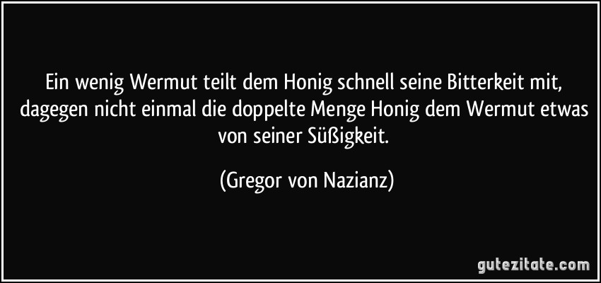 Ein wenig Wermut teilt dem Honig schnell seine Bitterkeit mit, dagegen nicht einmal die doppelte Menge Honig dem Wermut etwas von seiner Süßigkeit. (Gregor von Nazianz)