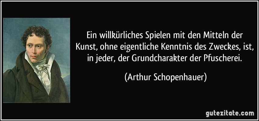 Ein willkürliches Spielen mit den Mitteln der Kunst, ohne eigentliche Kenntnis des Zweckes, ist, in jeder, der Grundcharakter der Pfuscherei. (Arthur Schopenhauer)