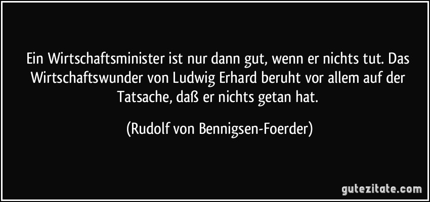 Ein Wirtschaftsminister ist nur dann gut, wenn er nichts tut. Das Wirtschaftswunder von Ludwig Erhard beruht vor allem auf der Tatsache, daß er nichts getan hat. (Rudolf von Bennigsen-Foerder)