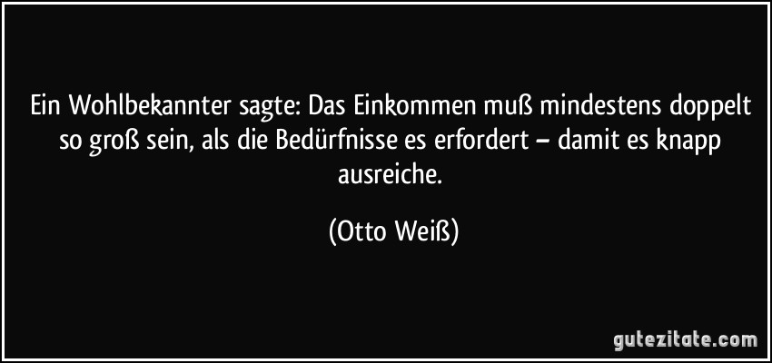 Ein Wohlbekannter sagte: Das Einkommen muß mindestens doppelt so groß sein, als die Bedürfnisse es erfordert – damit es knapp ausreiche. (Otto Weiß)