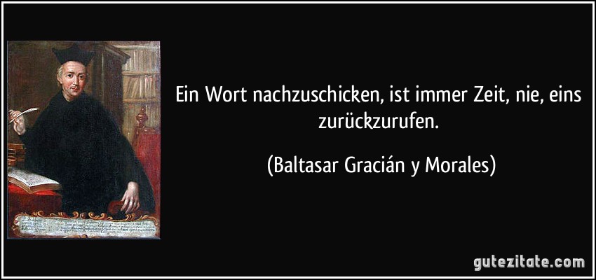 Ein Wort nachzuschicken, ist immer Zeit, nie, eins zurückzurufen. (Baltasar Gracián y Morales)