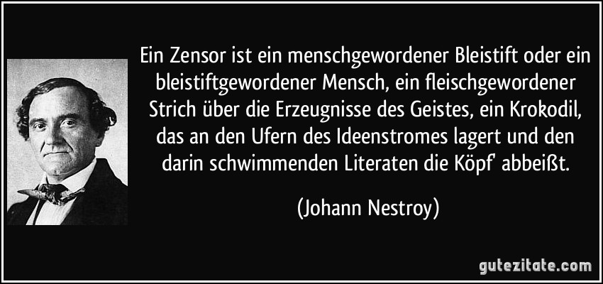 Ein Zensor ist ein menschgewordener Bleistift oder ein bleistiftgewordener Mensch, ein fleischgewordener Strich über die Erzeugnisse des Geistes, ein Krokodil, das an den Ufern des Ideenstromes lagert und den darin schwimmenden Literaten die Köpf' abbeißt. (Johann Nestroy)