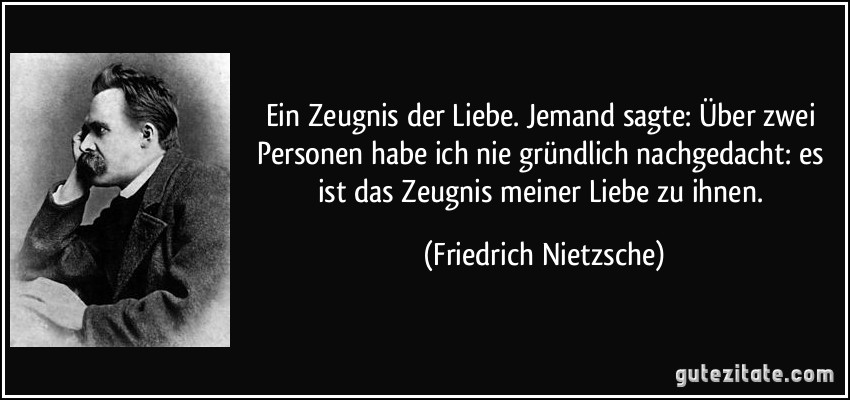 Ein Zeugnis der Liebe. Jemand sagte: Über zwei Personen habe ich nie gründlich nachgedacht: es ist das Zeugnis meiner Liebe zu ihnen. (Friedrich Nietzsche)