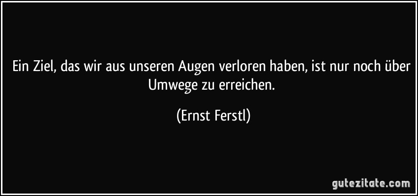 Ein Ziel, das wir aus unseren Augen verloren haben, ist nur noch über Umwege zu erreichen. (Ernst Ferstl)