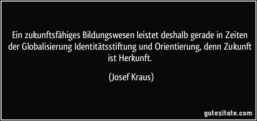 Ein zukunftsfähiges Bildungswesen leistet deshalb gerade in Zeiten der Globalisierung Identitätsstiftung und Orientierung, denn Zukunft ist Herkunft. (Josef Kraus)