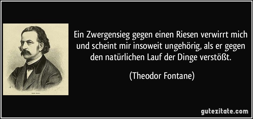 Ein Zwergensieg gegen einen Riesen verwirrt mich und scheint mir insoweit ungehörig, als er gegen den natürlichen Lauf der Dinge verstößt. (Theodor Fontane)