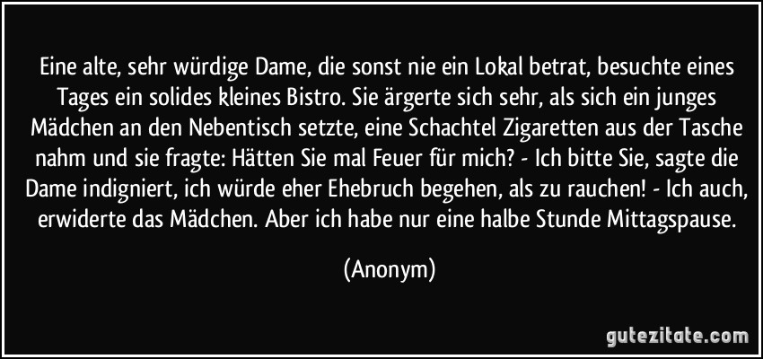 Eine alte, sehr würdige Dame, die sonst nie ein Lokal betrat, besuchte eines Tages ein solides kleines Bistro. Sie ärgerte sich sehr, als sich ein junges Mädchen an den Nebentisch setzte, eine Schachtel Zigaretten aus der Tasche nahm und sie fragte: Hätten Sie mal Feuer für mich? - Ich bitte Sie, sagte die Dame indigniert, ich würde eher Ehebruch begehen, als zu rauchen! - Ich auch, erwiderte das Mädchen. Aber ich habe nur eine halbe Stunde Mittagspause. (Anonym)